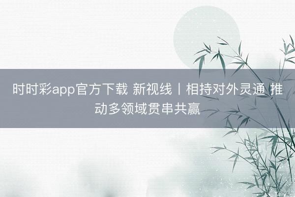 时时彩app官方下载 新视线丨相持对外灵通 推动多领域贯串共赢