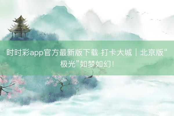 时时彩app官方最新版下载 打卡大城|北京版“极光”如梦如幻!