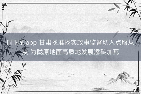 时时彩app 甘肃找准找实政事监督切入点服从点 为陇原地面高质地发展添砖加瓦