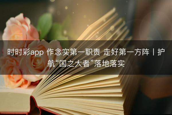 时时彩app 作念实第一职责 走好第一方阵丨护航“国之大者”落地落实