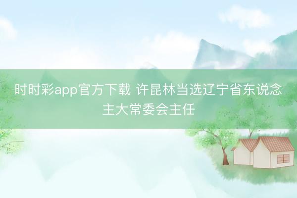时时彩app官方下载 许昆林当选辽宁省东说念主大常委会主任
