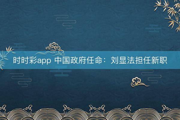 时时彩app 中国政府任命：刘显法担任新职