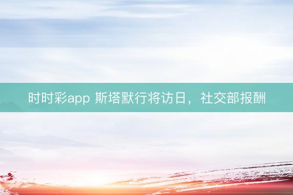 时时彩app 斯塔默行将访日，<a href=