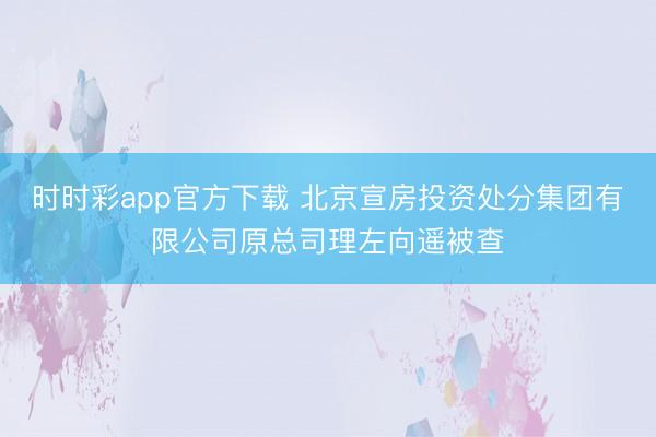 时时彩app官方下载 北京宣房投资处分集团有限公司原总司理左向遥被查
