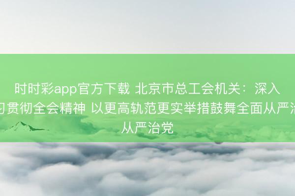 时时彩app官方下载 北京市总工会机关:深入学习贯彻全会精神 以更高轨范更实举措鼓舞全面从严治党