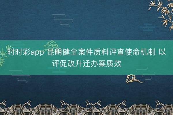 时时彩app 昆明健全案件质料评查使命机制 以评促改升迁办案质效