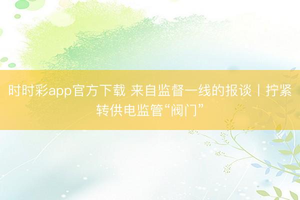 时时彩app官方下载 来自监督一线的报谈丨拧紧转供电监管“阀门”