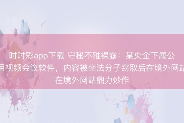 时时彩app下载 守秘不雅裸露：某央企下属公司违纪使用视频会议软件，内容被坐法分子窃取后在境外网站鼎力炒作