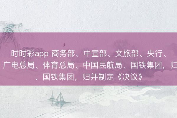 时时彩app 商务部、中宣部、文旅部、央行、金融监管总局、广电总局、体育总局、中国民航局、国铁集团，归并制定《决议》