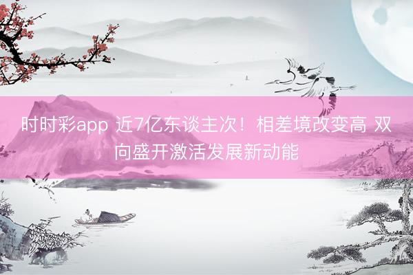 时时彩app 近7亿东谈主次！相差境改变高 双向盛开激活发展新动能