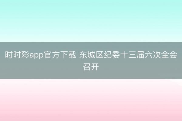 时时彩app官方下载 东城区纪委十三届六次全会召开