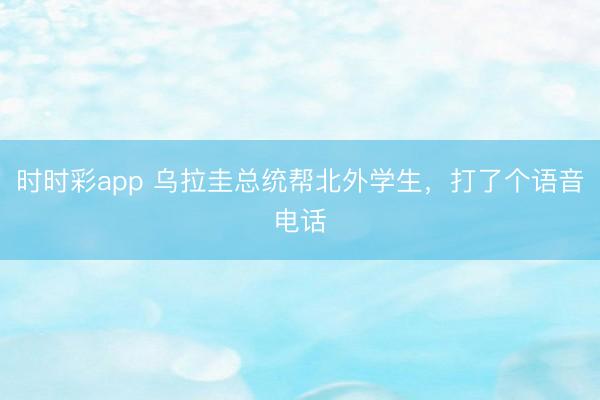 时时彩app 乌拉圭总统帮北外学生,打了个语音电话
