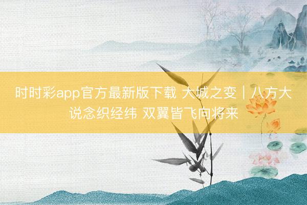时时彩app官方最新版下载 大城之变|八方大说念织经纬 双翼皆飞向将来