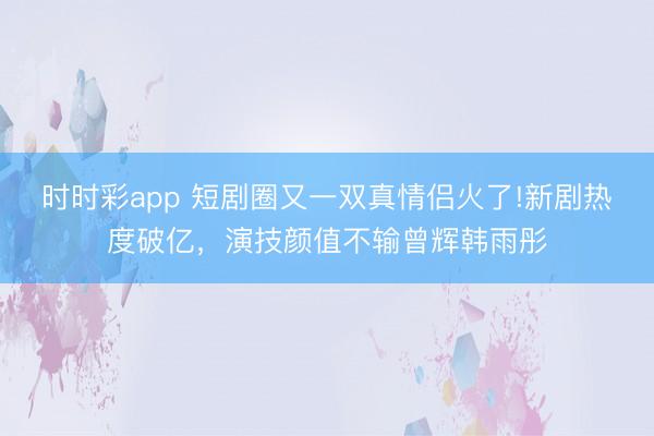 时时彩app 短剧圈又一双真情侣火了!新剧热度破亿，演技颜值不输曾辉韩雨彤