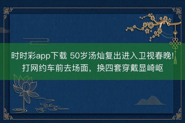 时时彩app下载 50岁汤灿复出进入卫视春晚!打网约车前去场面，换四套穿戴显崎岖
