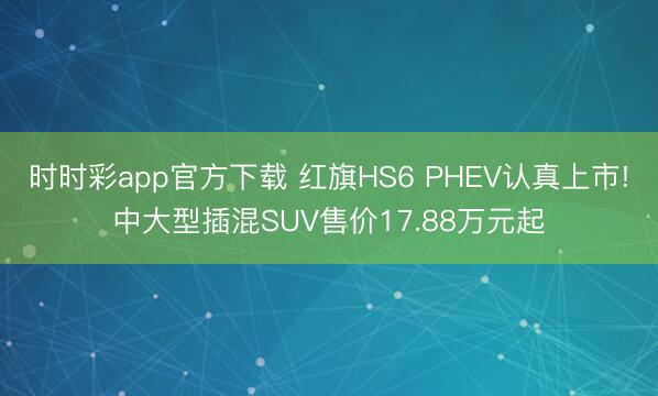 时时彩app官方下载 红旗HS6 PHEV认真上市!中大型插混SUV售价17.88万元起