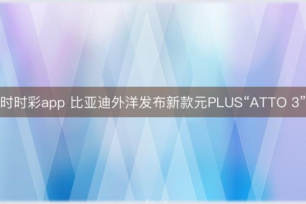 时时彩app 比亚迪外洋发布新款元PLUS“ATTO 3”