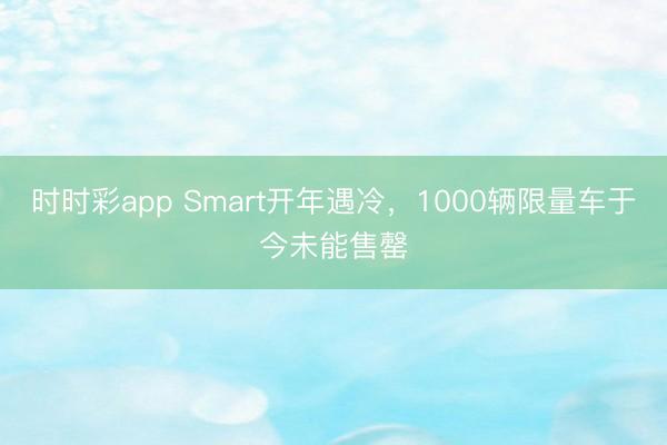 时时彩app Smart开年遇冷，1000辆限量车于今未能售罄