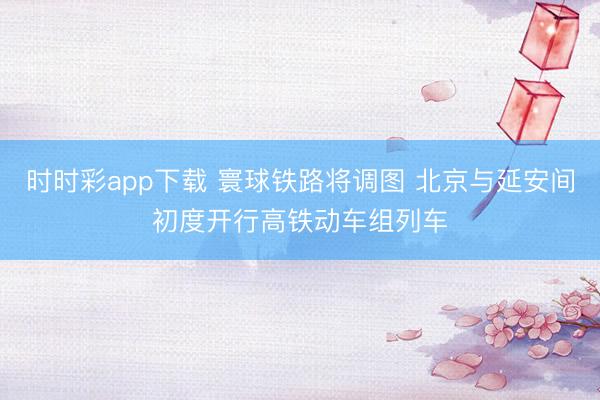 时时彩app下载 寰球铁路将调图 北京与延安间初度开行高铁动车组列车