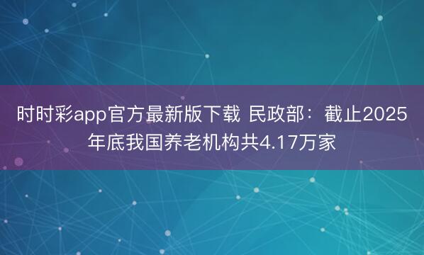 时时彩app官方最新版下载 民政部:截止2025年底我国养老机构共4.17万家
