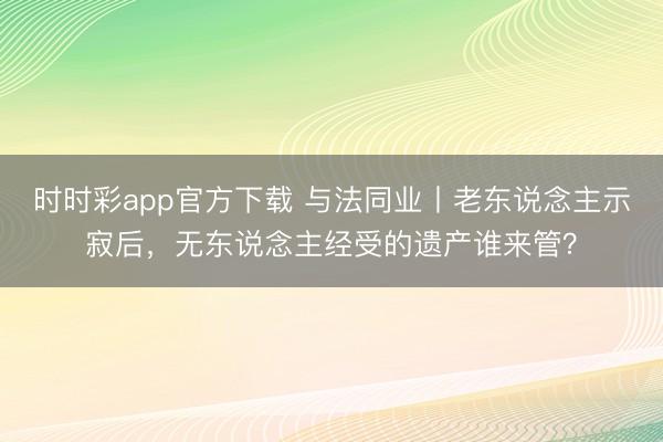 时时彩app官方下载 与法同业丨老东说念主示寂后,无东说念主经受的遗产谁来管?