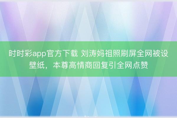 时时彩app官方下载 刘涛妈祖照刷屏全网被设壁纸,本尊高情商回复引全网点赞