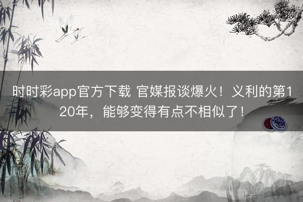 时时彩app官方下载 官媒报谈爆火!义利的第120年,能够变得有点不相似了!