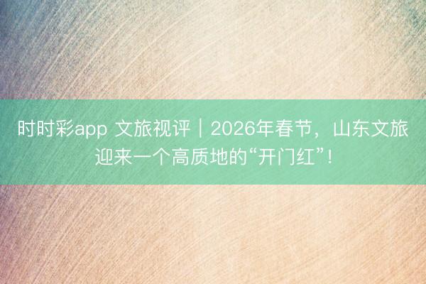 时时彩app 文旅视评｜2026年春节，山东文旅迎来一个高质地的“开门红”！