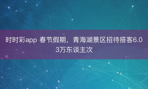 时时彩app 春节假期,青海湖景区招待搭客6.03万东谈主次