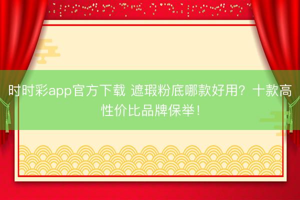 时时彩app官方下载 遮瑕粉底哪款好用？十款高性价比品牌保举！