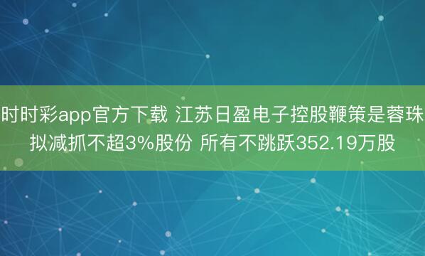 时时彩app官方下载 江苏日盈电子控股鞭策是蓉珠拟减抓不超3%股份 所有不跳跃352.19万股