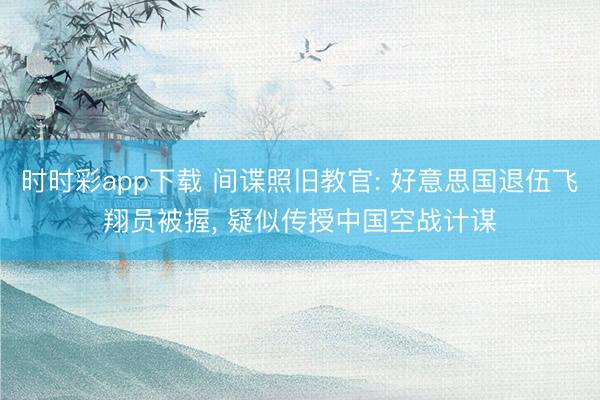 时时彩app下载 间谍照旧教官: 好意思国退伍飞翔员被握， 疑似传授中国空战计谋