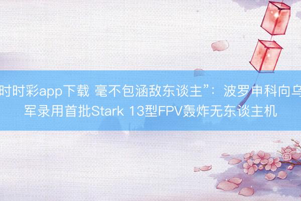时时彩app下载 毫不包涵敌东谈主”:波罗申科向乌军录用首批Stark 13型FPV轰炸无东谈主机