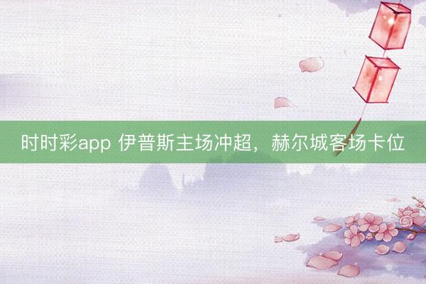 时时彩app 伊普斯主场冲超，赫尔城客场卡位