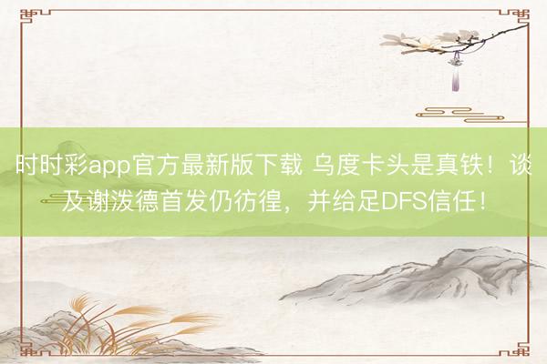 时时彩app官方最新版下载 乌度卡头是真铁！谈及谢泼德首发仍彷徨，并给足DFS信任！