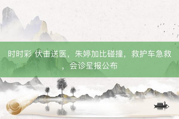 时时彩 伏击送医，朱婷加比碰撞，救护车急救，会诊呈报公布