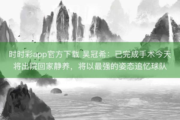 时时彩app官方下载 吴冠希：已完成手术今天将出院回家静养，将以最强的姿态追忆球队