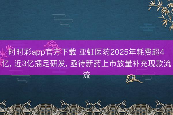 时时彩app官方下载 亚虹医药2025年耗费超4亿, 近3亿插足研发, 亟待新药上市放量补充现款流