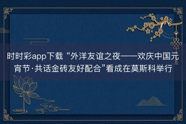 时时彩app下载 “外洋友谊之夜——欢庆中国元宵节·共话金砖友好配合”看成在莫斯科举行