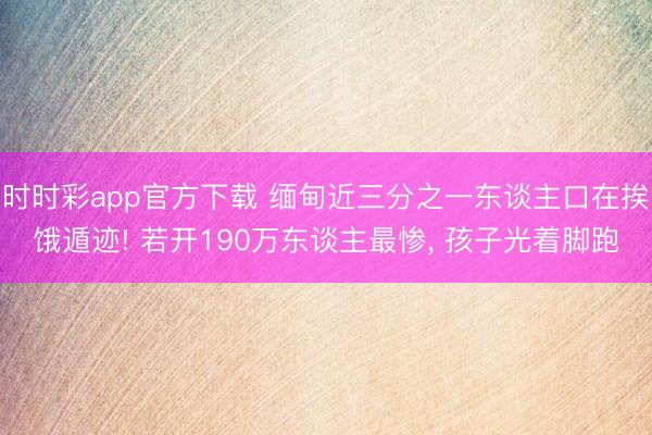 时时彩app官方下载 缅甸近三分之一东谈主口在挨饿遁迹! 若开190万东谈主最惨， 孩子光着脚跑